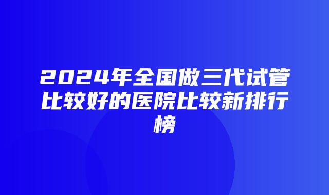 2024年全国做三代试管比较好的医院比较新排行榜