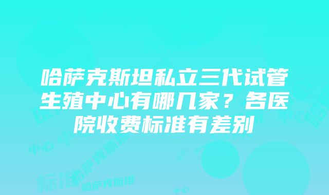 哈萨克斯坦私立三代试管生殖中心有哪几家？各医院收费标准有差别