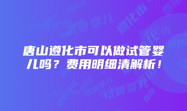 唐山遵化市可以做试管婴儿吗？费用明细清解析！