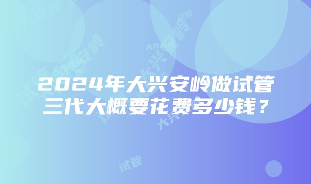 2024年大兴安岭做试管三代大概要花费多少钱？