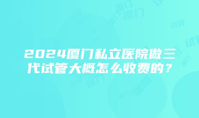 2024厦门私立医院做三代试管大概怎么收费的？