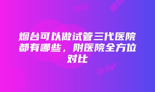 烟台可以做试管三代医院都有哪些，附医院全方位对比