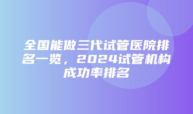 全国能做三代试管医院排名一览，2024试管机构成功率排名