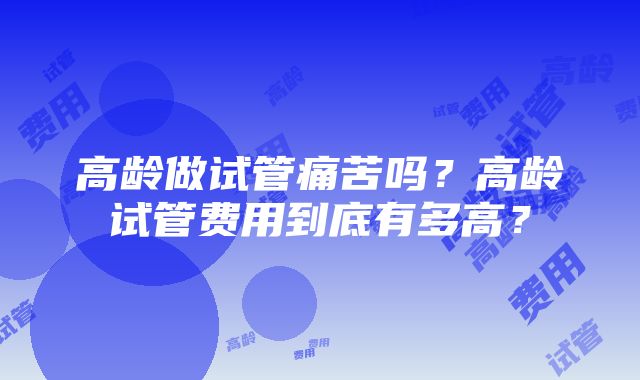 高龄做试管痛苦吗？高龄试管费用到底有多高？