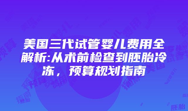 美国三代试管婴儿费用全解析:从术前检查到胚胎冷冻，预算规划指南