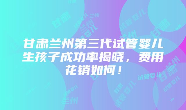 甘肃兰州第三代试管婴儿生孩子成功率揭晓，费用花销如何！