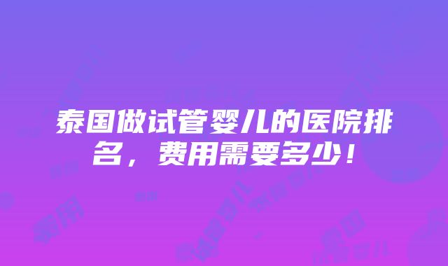 泰国做试管婴儿的医院排名，费用需要多少！