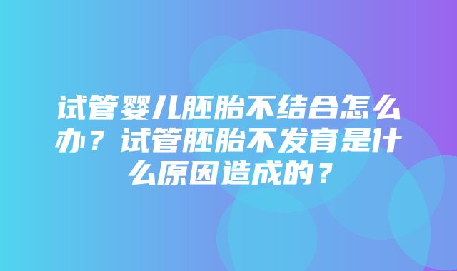 试管婴儿胚胎不结合怎么办？试管胚胎不发育是什么原因造成的？