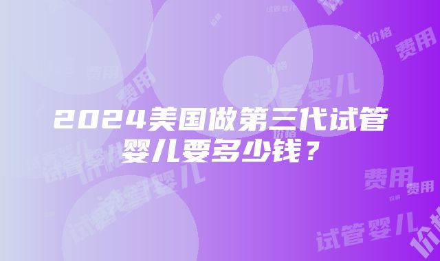 2024美国做第三代试管婴儿要多少钱？