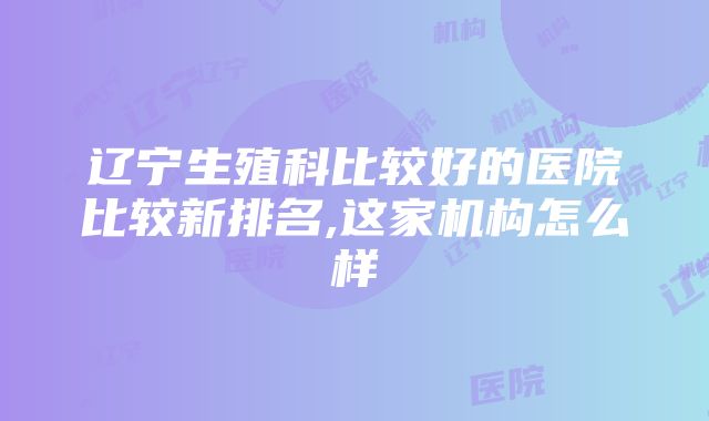 辽宁生殖科比较好的医院比较新排名,这家机构怎么样