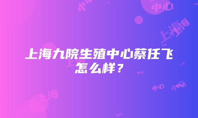 上海九院生殖中心蔡任飞怎么样？