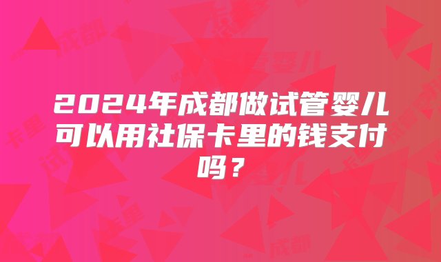 2024年成都做试管婴儿可以用社保卡里的钱支付吗？