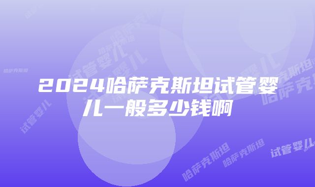 2024哈萨克斯坦试管婴儿一般多少钱啊