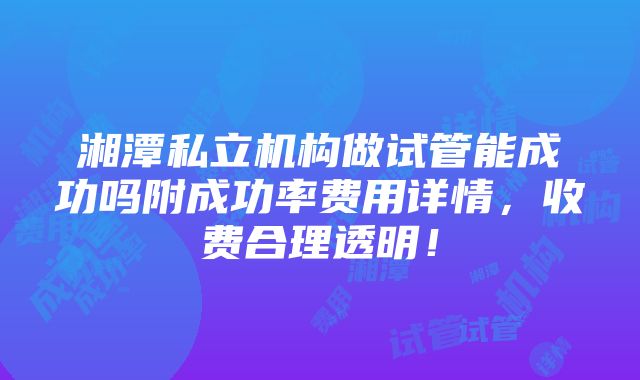 湘潭私立机构做试管能成功吗附成功率费用详情，收费合理透明！