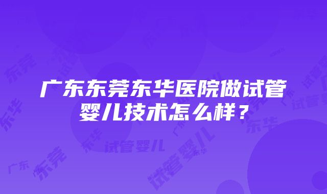 广东东莞东华医院做试管婴儿技术怎么样？