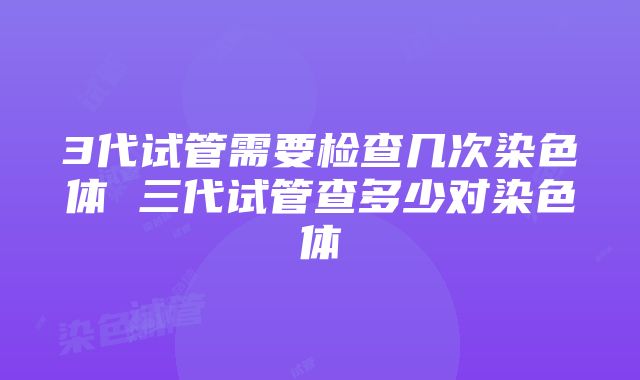 3代试管需要检查几次染色体 三代试管查多少对染色体