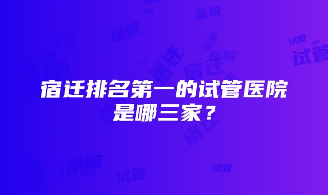 宿迁排名第一的试管医院是哪三家？