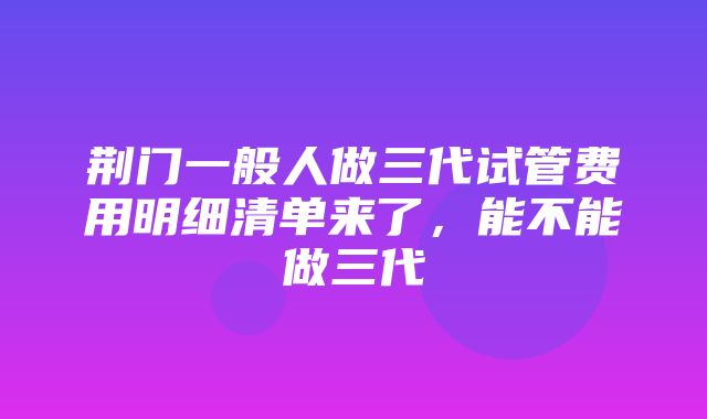 荆门一般人做三代试管费用明细清单来了，能不能做三代