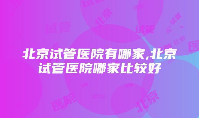 北京试管医院有哪家,北京试管医院哪家比较好