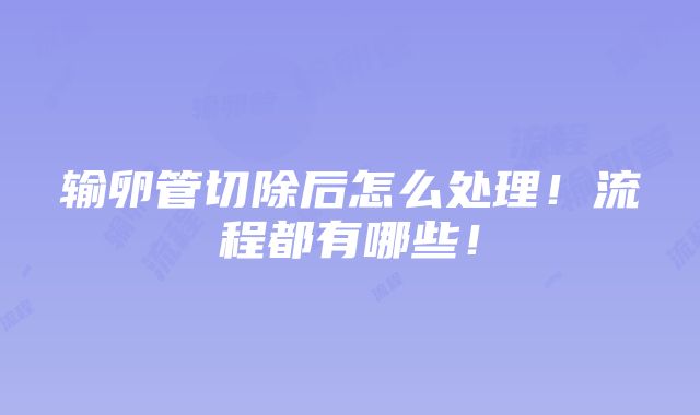 输卵管切除后怎么处理！流程都有哪些！