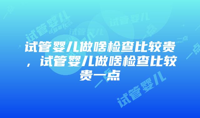 试管婴儿做啥检查比较贵，试管婴儿做啥检查比较贵一点