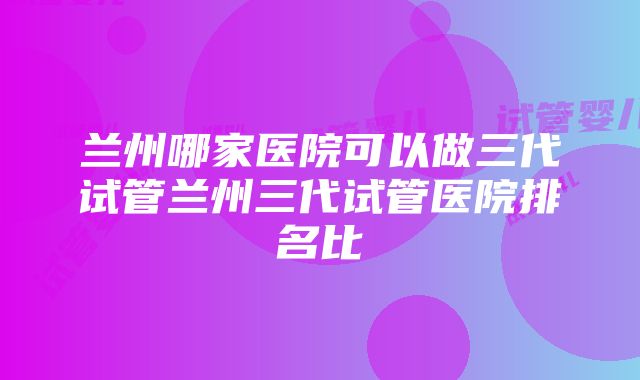 兰州哪家医院可以做三代试管兰州三代试管医院排名比