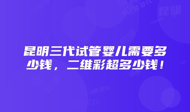 昆明三代试管婴儿需要多少钱，二维彩超多少钱！