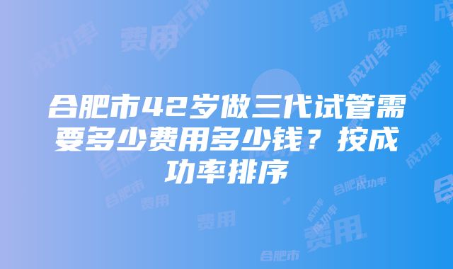 合肥市42岁做三代试管需要多少费用多少钱？按成功率排序