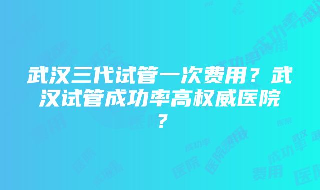 武汉三代试管一次费用？武汉试管成功率高权威医院？