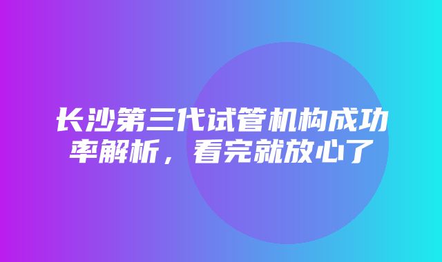 长沙第三代试管机构成功率解析，看完就放心了