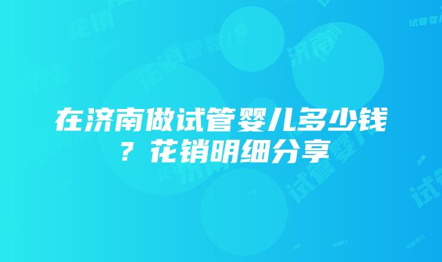 在济南做试管婴儿多少钱？花销明细分享