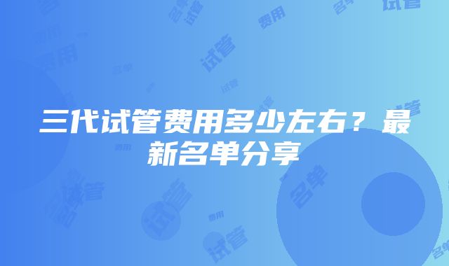 三代试管费用多少左右？最新名单分享