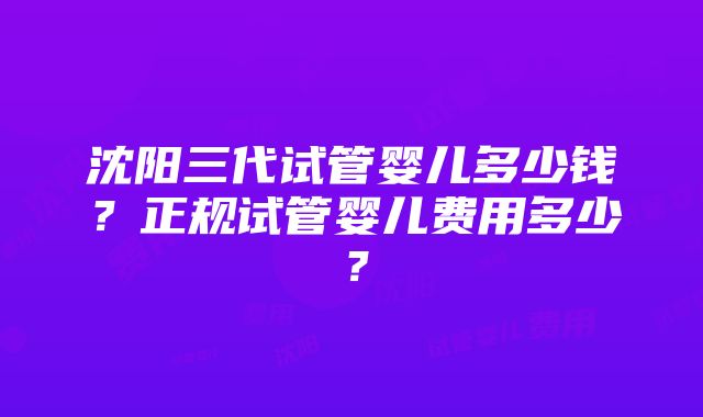 沈阳三代试管婴儿多少钱？正规试管婴儿费用多少？