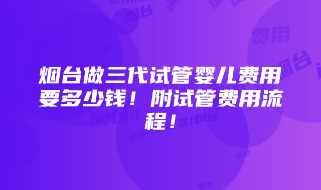 烟台做三代试管婴儿费用要多少钱！附试管费用流程！