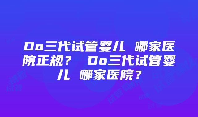 Do三代试管婴儿 哪家医院正规？ Do三代试管婴儿 哪家医院？