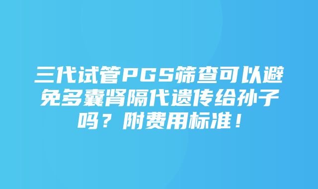 三代试管PGS筛查可以避免多囊肾隔代遗传给孙子吗？附费用标准！