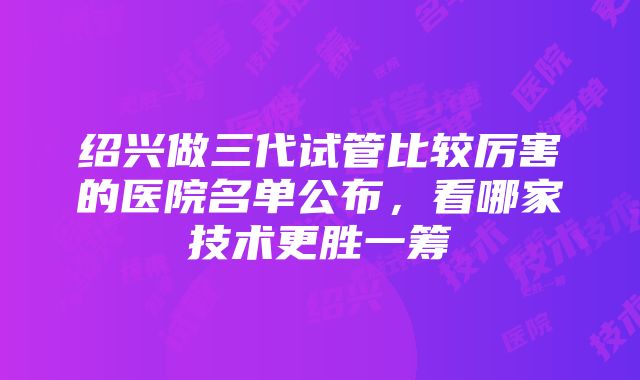 绍兴做三代试管比较厉害的医院名单公布，看哪家技术更胜一筹