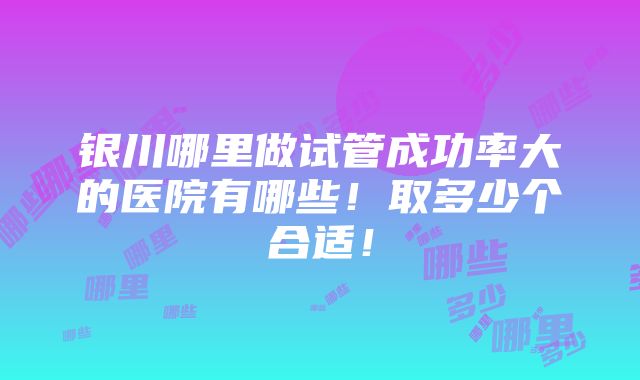 银川哪里做试管成功率大的医院有哪些！取多少个合适！