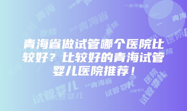 青海省做试管哪个医院比较好？比较好的青海试管婴儿医院推荐！