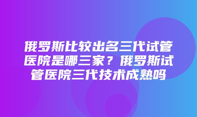 俄罗斯比较出名三代试管医院是哪三家？俄罗斯试管医院三代技术成熟吗