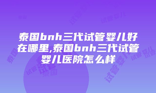 泰国bnh三代试管婴儿好在哪里,泰国bnh三代试管婴儿医院怎么样