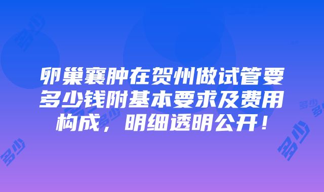 卵巢襄肿在贺州做试管要多少钱附基本要求及费用构成，明细透明公开！