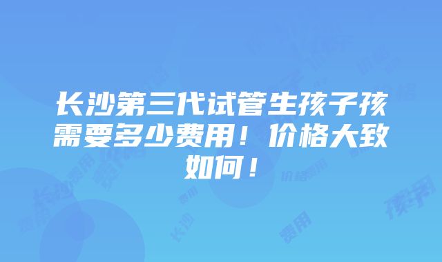 长沙第三代试管生孩子孩需要多少费用！价格大致如何！