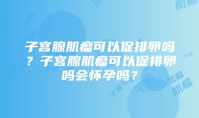 子宫腺肌瘤可以促排卵吗？子宫腺肌瘤可以促排卵吗会怀孕吗？