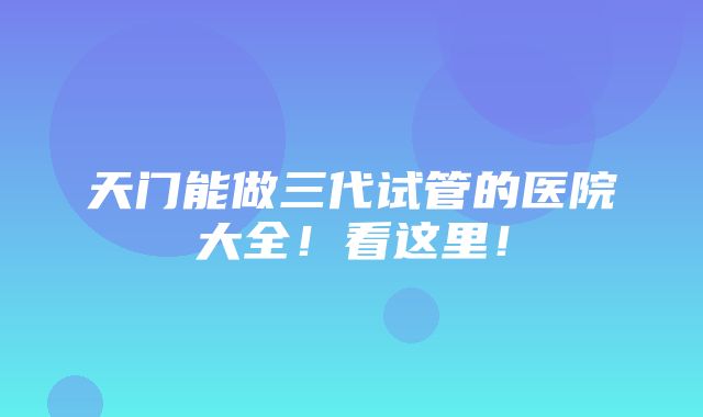 天门能做三代试管的医院大全！看这里！