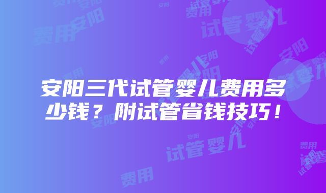 安阳三代试管婴儿费用多少钱？附试管省钱技巧！