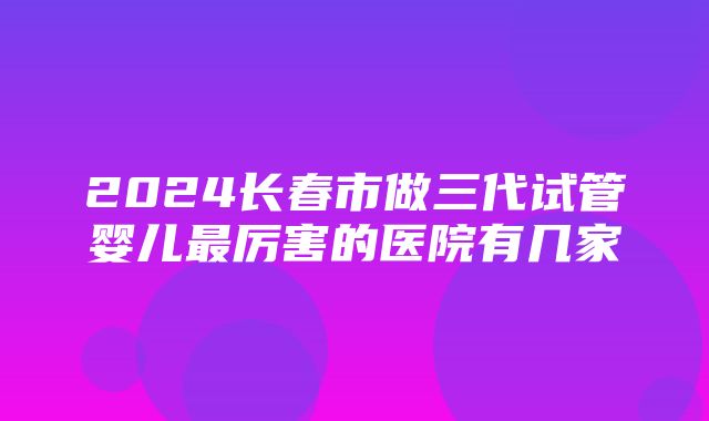 2024长春市做三代试管婴儿最厉害的医院有几家