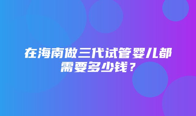 在海南做三代试管婴儿都需要多少钱？