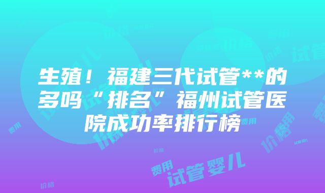 生殖！福建三代试管**的多吗“排名”福州试管医院成功率排行榜