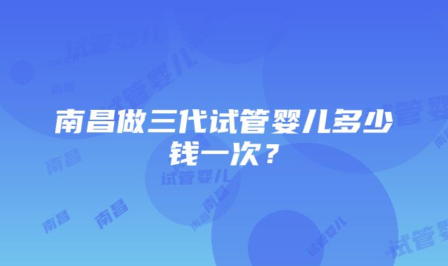 南昌做三代试管婴儿多少钱一次？